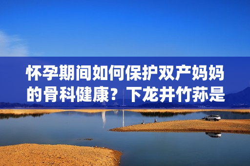 懷孕期間如何保護(hù)雙產(chǎn)媽媽的骨科健康？下龍井竹蓀是你的首選！(1)