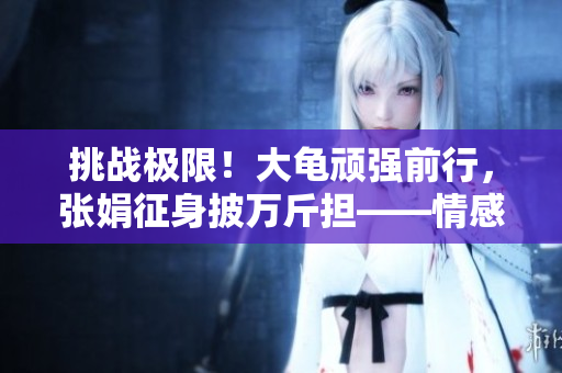 挑戰(zhàn)極限！大龜頑強(qiáng)前行，張娟征身披萬斤擔(dān)——情感勇者之路