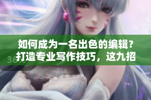 如何成為一名出色的編輯？打造專(zhuān)業(yè)寫(xiě)作技巧，這九招必須掌握！