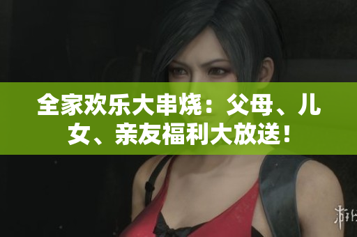 全家歡樂大串燒：父母、兒女、親友福利大放送！