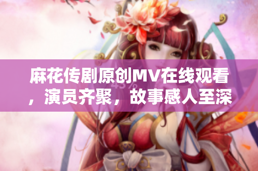 麻花傳劇原創(chuàng)MV在線觀看，演員齊聚，故事感人至深