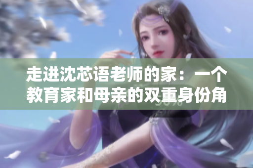 走進沈芯語老師的家：一個教育家和母親的雙重身份角色剖析