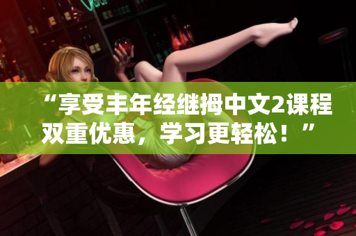 “享受豐年經(jīng)繼拇中文2課程雙重優(yōu)惠，學習更輕松！”