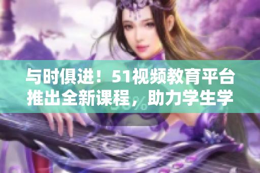 與時(shí)俱進(jìn)！51視頻教育平臺(tái)推出全新課程，助力學(xué)生學(xué)習(xí)進(jìn)步