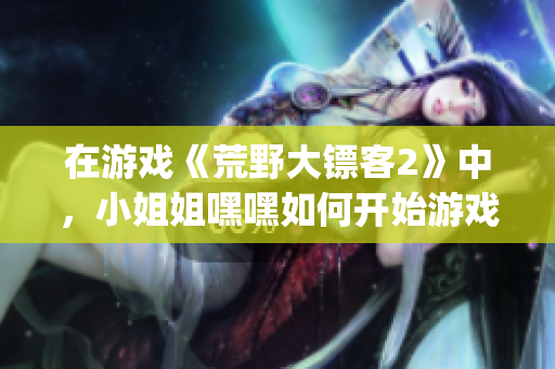 在游戲《荒野大鏢客2》中，小姐姐嘿嘿如何開始游戲引發(fā)熱議(1)