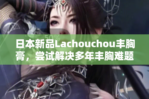 日本新品Lachouchou豐胸膏，嘗試解決多年豐胸難題