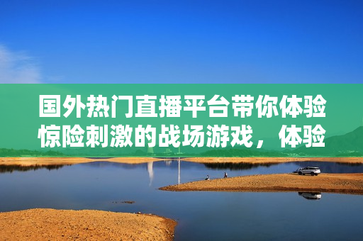 國外熱門直播平臺帶你體驗驚險刺激的戰(zhàn)場游戲，體驗全新電競魅力！