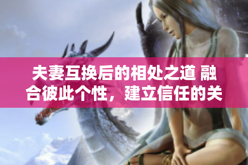 夫妻互換后的相處之道 融合彼此個性，建立信任的關(guān)鍵步驟