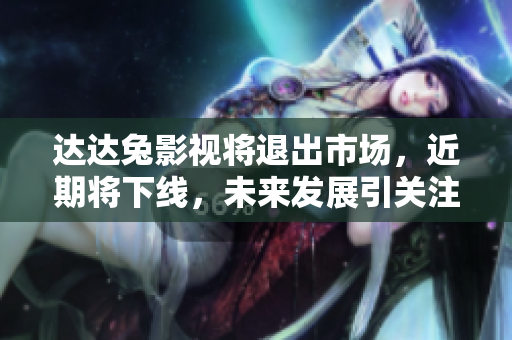 達達兔影視將退出市場，近期將下線，未來發(fā)展引關注