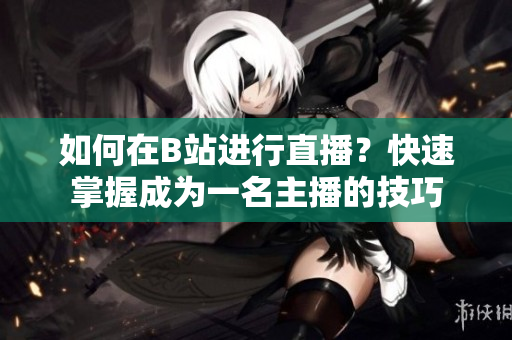 如何在B站進行直播？快速掌握成為一名主播的技巧