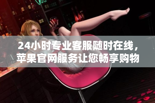 24小時專業(yè)客服隨時在線，蘋果官網(wǎng)服務(wù)讓您暢享購物體驗