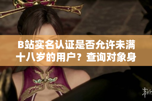 B站實名認證是否允許未滿十八歲的用戶？查詢對象身份驗證規(guī)則