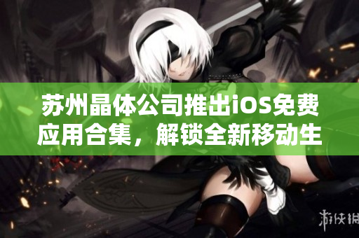 蘇州晶體公司推出iOS免費(fèi)應(yīng)用合集，解鎖全新移動生活！