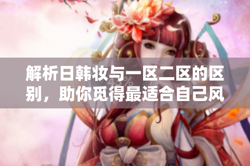 解析日韓妝與一區(qū)二區(qū)的區(qū)別，助你覓得最適合自己風(fēng)格的妝容