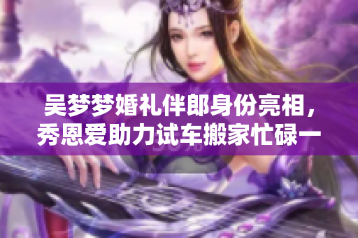 吳夢夢婚禮伴郎身份亮相，秀恩愛助力試車搬家忙碌一周