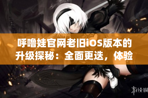 呼嚕娃官網(wǎng)老舊iOS版本的升級(jí)探秘:全面更迭,體驗(yàn)煥然一新(1) 呼嚕娃官網(wǎng)老舊iOS版本的升級(jí)探秘:全面更迭,體驗(yàn)煥然一新(1)