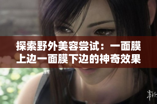 探索野外美容嘗試:一面膜上邊一面膜下邊的神奇效果! 探索野外美容嘗試:一面膜上邊一面膜下邊的神奇效果!