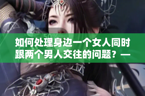 如何處理身邊一個(gè)女人同時(shí)跟兩個(gè)男人交往的問(wèn)題？——新手編輯筆記