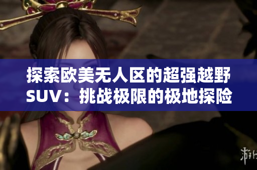 探索歐美無人區(qū)的超強(qiáng)越野SUV:挑戰(zhàn)極限的極地探險之旅 探索歐美無人區(qū)的超強(qiáng)越野SUV:挑戰(zhàn)極限的極地探險之旅