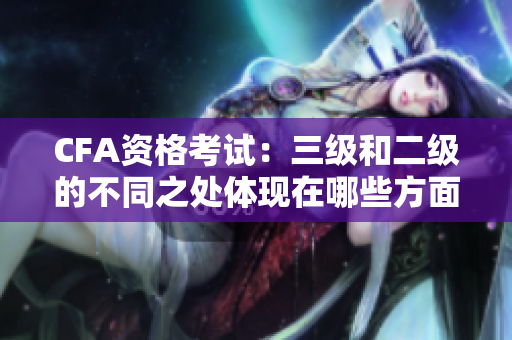 CFA資格考試：三級和二級的不同之處體現(xiàn)在哪些方面？