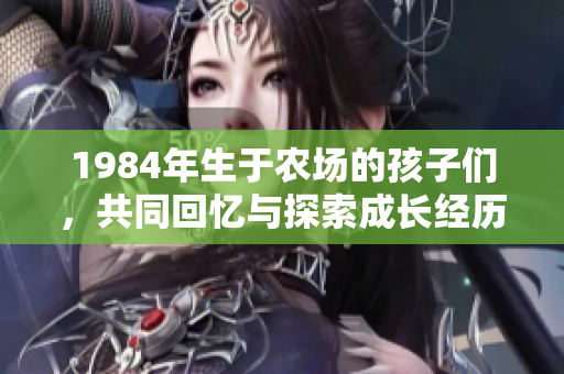 1984年生于農(nóng)場(chǎng)的孩子們,共同回憶與探索成長(zhǎng)經(jīng)歷 1984年生于農(nóng)場(chǎng)的孩子們,共同回憶與探索成長(zhǎng)經(jīng)歷