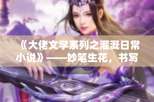 《大佬文學(xué)系列之灌溉日常小說》——妙筆生花，書寫歲月靜好