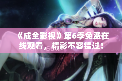《成全影視》第6季免費在線觀看，精彩不容錯過！