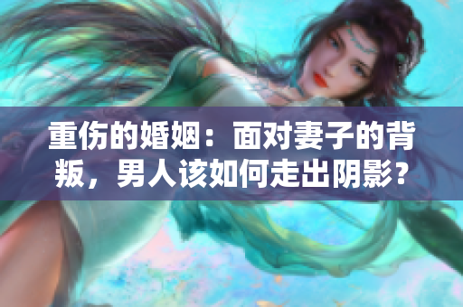 重傷的婚姻：面對(duì)妻子的背叛，男人該如何走出陰影？