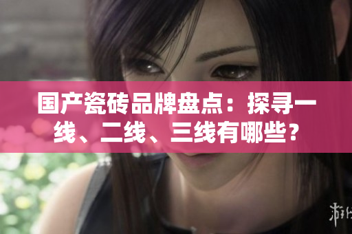 國(guó)產(chǎn)瓷磚品牌盤點(diǎn)：探尋一線、二線、三線有哪些？