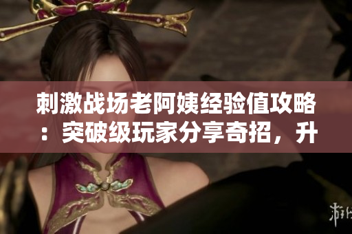 刺激戰(zhàn)場老阿姨經(jīng)驗值攻略：突破級玩家分享奇招，升級快速拿經(jīng)驗