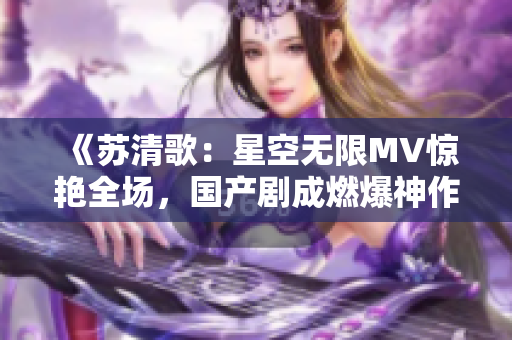 《蘇清歌：星空無限MV驚艷全場，國產(chǎn)劇成燃爆神作！》