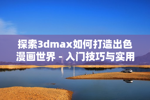 探索3dmax如何打造出色漫畫(huà)世界 - 入門技巧與實(shí)用教程
