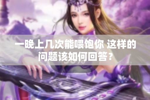 一晚上幾次能喂飽你 這樣的問(wèn)題該如何回答？