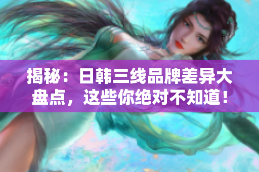 揭秘：日韓三線品牌差異大盤點，這些你絕對不知道！