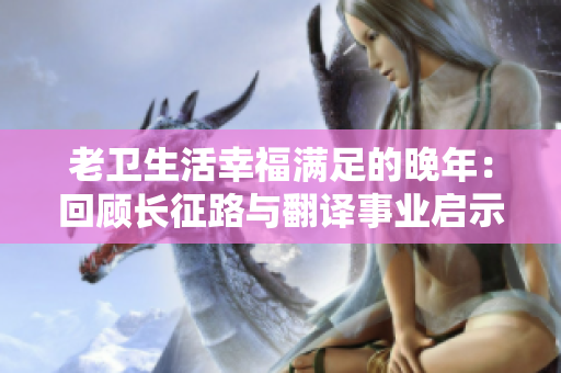 老衛(wèi)生活幸福滿足的晚年:回顧長(zhǎng)征路與翻譯事業(yè)啟示錄 老衛(wèi)生活幸福滿足的晚年:回顧長(zhǎng)征路與翻譯事業(yè)啟示錄