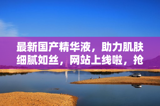 最新國產(chǎn)精華液，助力肌膚細(xì)膩如絲，網(wǎng)站上線啦，搶先體驗！