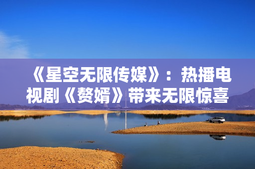 《星空無(wú)限傳媒》：熱播電視劇《贅婿》帶來(lái)無(wú)限驚喜，全新在線(xiàn)觀(guān)看體驗(yàn)享受不停！