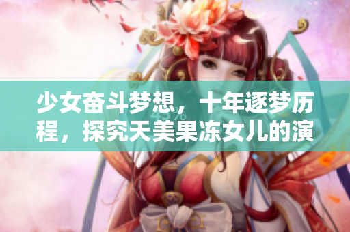 少女奮斗夢(mèng)想，十年逐夢(mèng)歷程，探究天美果凍女兒的演藝之路