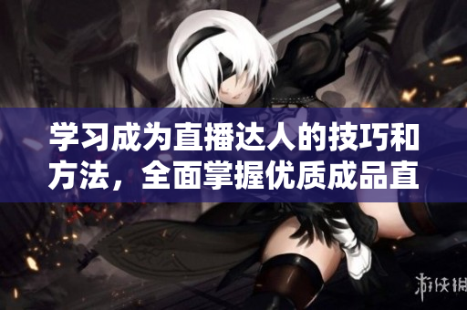 學習成為直播達人的技巧和方法，全面掌握優(yōu)質(zhì)成品直播的秘訣