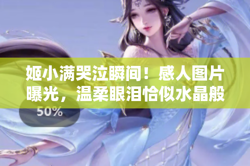 姬小滿哭泣瞬間！感人圖片曝光，溫柔眼淚恰似水晶般清澈無暇引人矚目