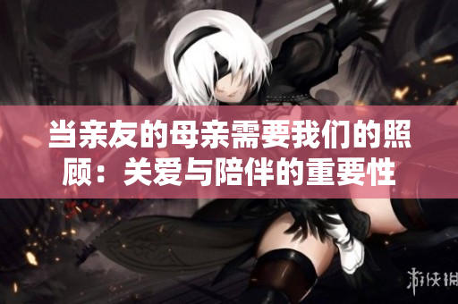 當親友的母親需要我們的照顧：關(guān)愛與陪伴的重要性