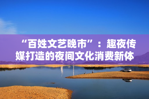 “百姓文藝晚市”：趣夜傳媒打造的夜間文化消費新體驗
