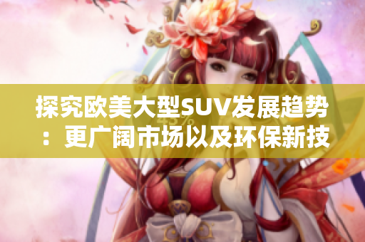 探究歐美大型SUV發(fā)展趨勢(shì)：更廣闊市場(chǎng)以及環(huán)保新技術(shù)