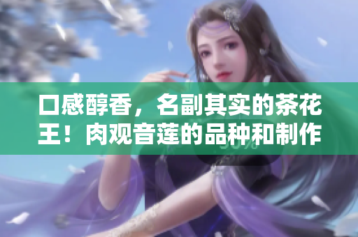 口感醇香，名副其實的茶花王！肉觀音蓮的品種和制作方法揭秘