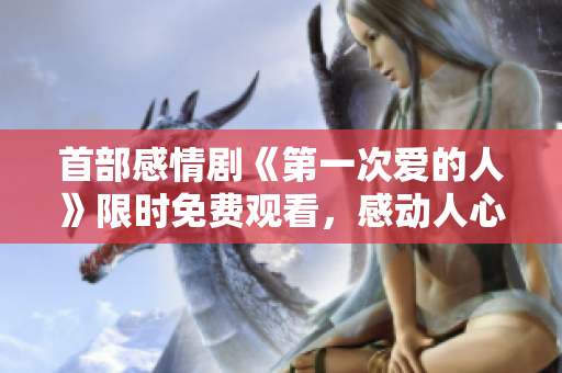 首部感情劇《第一次愛的人》限時免費觀看，感動人心的愛情故事不容錯過