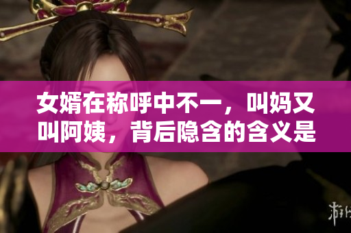 女婿在稱呼中不一，叫媽又叫阿姨，背后隱含的含義是什么？