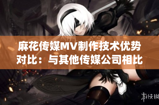 麻花傳媒MV制作技術優(yōu)勢對比：與其他傳媒公司相比有何不同？(1)