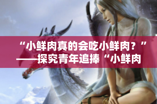 “小鮮肉真的會吃小鮮肉？”——探究青年追捧“小鮮肉”現象的真相
