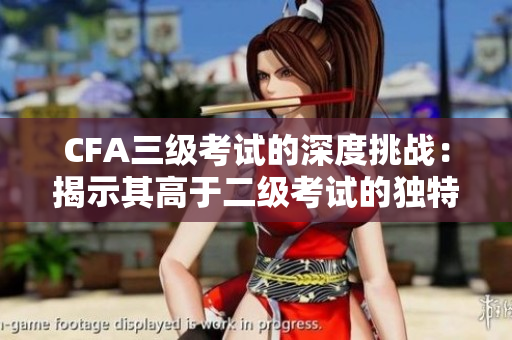 CFA三級考試的深度挑戰(zhàn)：揭示其高于二級考試的獨特優(yōu)勢