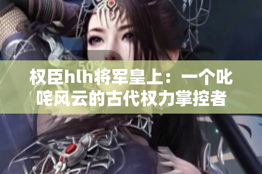 權臣hlh將軍皇上：一個叱咤風云的古代權力掌控者